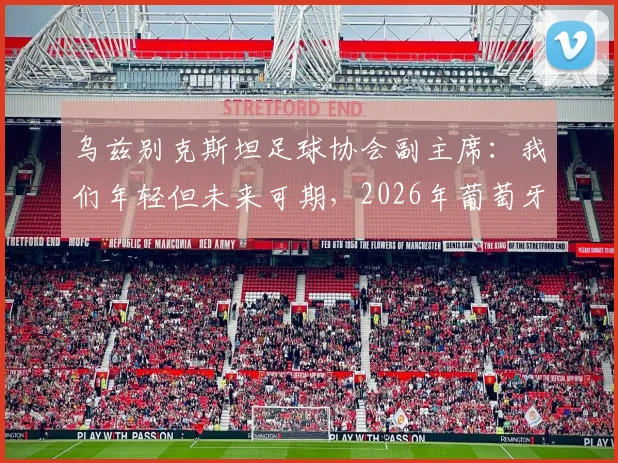 乌兹别克斯坦足球协会副主席：我们年轻但未来可期，2026年葡萄牙队将面临挑战