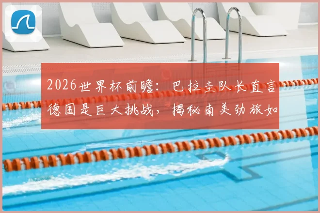2026世界杯前瞻：巴拉圭队长直言德国是巨大挑战，揭秘南美劲旅如何力拼每一球