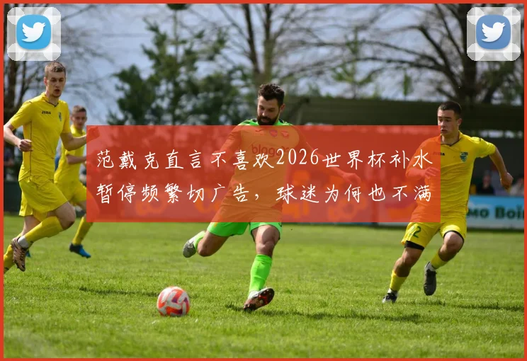 范戴克直言不喜欢2026世界杯补水暂停频繁切广告，球迷为何也不满国际足联这一规则？
