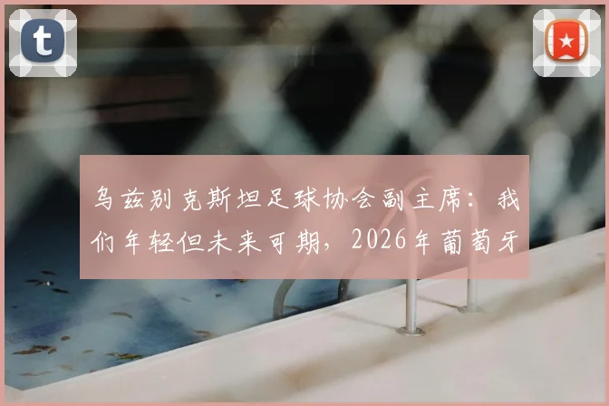 乌兹别克斯坦足球协会副主席：我们年轻但未来可期，2026年葡萄牙队将面临挑战