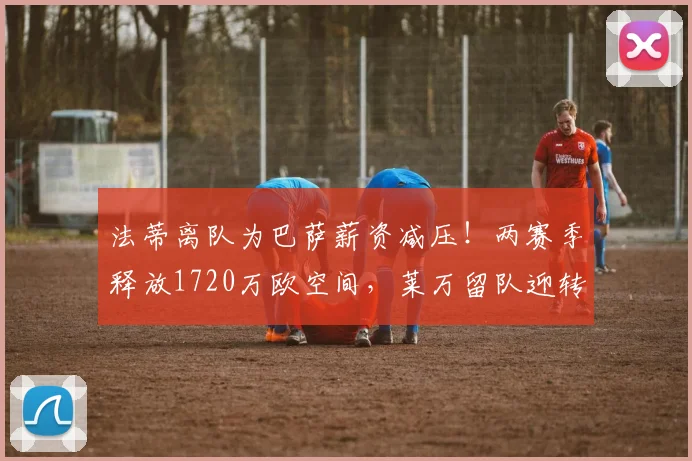 法蒂离队为巴萨薪资减压!两赛季释放1720万欧空间,莱万留队迎转机?