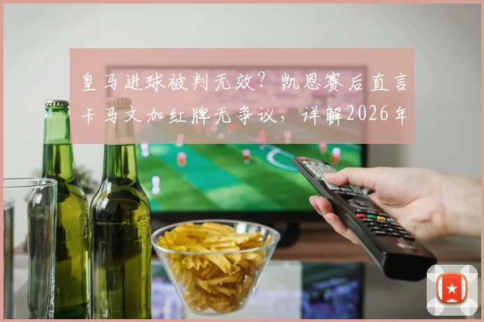 皇马进球被判无效？凯恩赛后直言卡马文加红牌无争议，详解2026年欧冠关键判罚依据