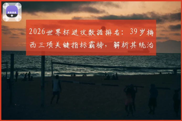 2026世界杯进攻数据排名：39岁梅西三项关键指标霸榜，解析其统治力依旧的秘诀