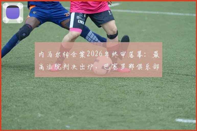内马尔转会案2026年终审落幕：最高法院判决出炉，巴塞罗那俱乐部及前主席全部无罪