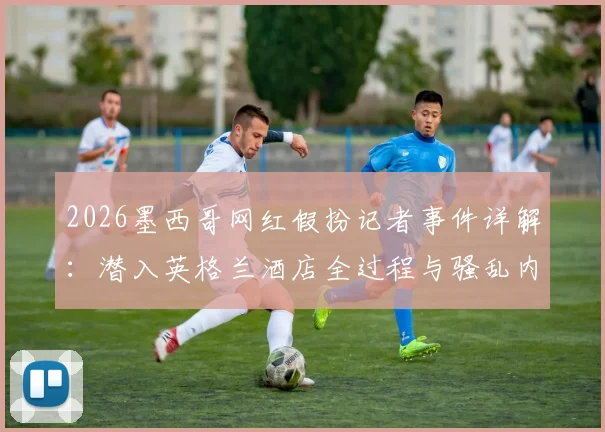 2026墨西哥网红假扮记者事件详解:潜入英格兰酒店全过程与骚乱内幕曝光