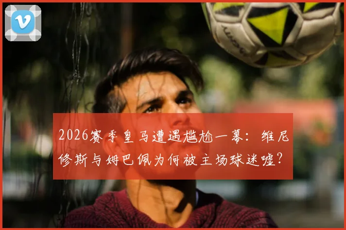 2026赛季皇马遭遇尴尬一幕：维尼修斯与姆巴佩为何被主场球迷嘘？高层公开回应引热议