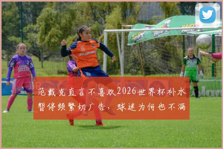 范戴克直言不喜欢2026世界杯补水暂停频繁切广告，球迷为何也不满国际足联这一规则？