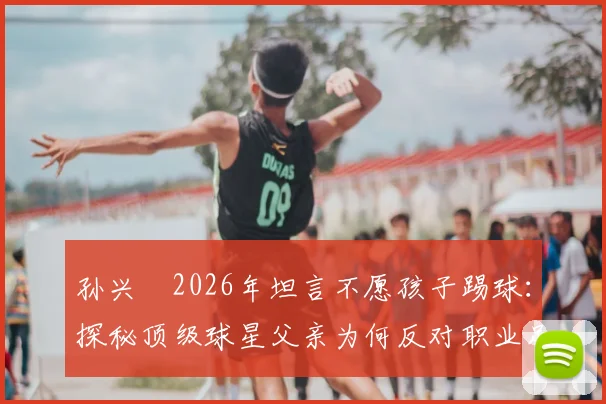 孙兴慜2026年坦言不愿孩子踢球：探秘顶级球星父亲为何反对职业足球道路
