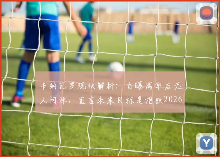 卡纳瓦罗现状解析：自曝离华后无人问津，直言未来目标是指教2026年意大利国家队