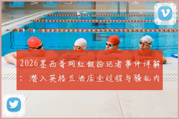 2026墨西哥网红假扮记者事件详解：潜入英格兰酒店全过程与骚乱内幕曝光