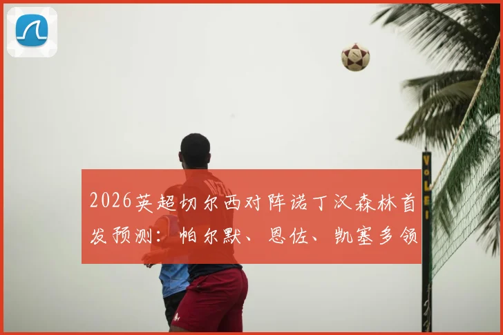 2026英超切尔西对阵诺丁汉森林首发预测：帕尔默、恩佐、凯塞多领衔出战，加纳乔缺阵影响分析