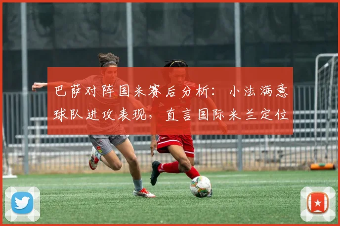巴萨对阵国米赛后分析：小法满意球队进攻表现，直言国际米兰定位球战术过于强势