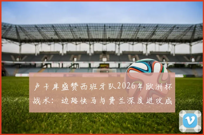 卢卡库盛赞西班牙队2026年欧洲杯战术：边路快马与费兰深度进攻成关键武器