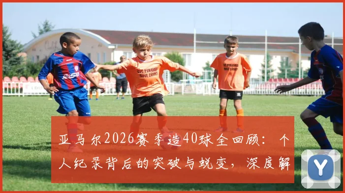 亚马尔2026赛季造40球全回顾：个人纪录背后的突破与蜕变，深度解析其进攻端贡献
