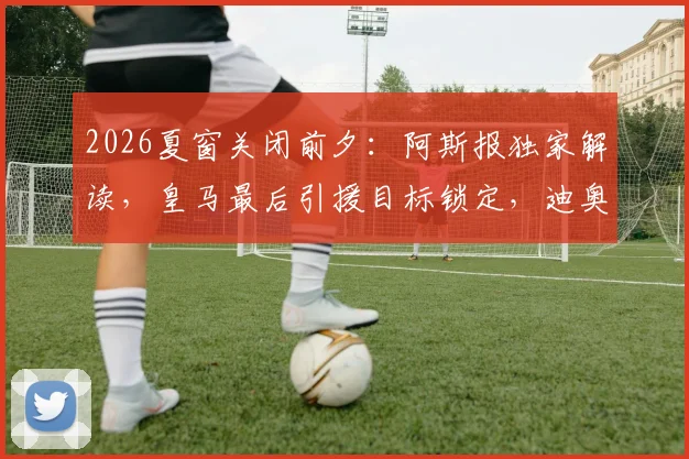 2026夏窗关闭前夕：阿斯报独家解读，皇马最后引援目标锁定，迪奥曼德交易进入关键阶段