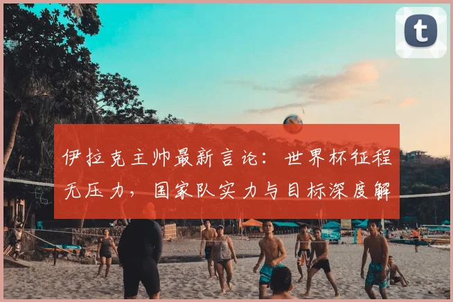 伊拉克主帅最新言论：世界杯征程无压力，国家队实力与目标深度解读，附主帅专访关键信息