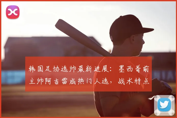 韩国足协选帅最新进展：墨西哥前主帅阿吉雷成热门人选，战术特点分析与2026世界杯备战前景解读