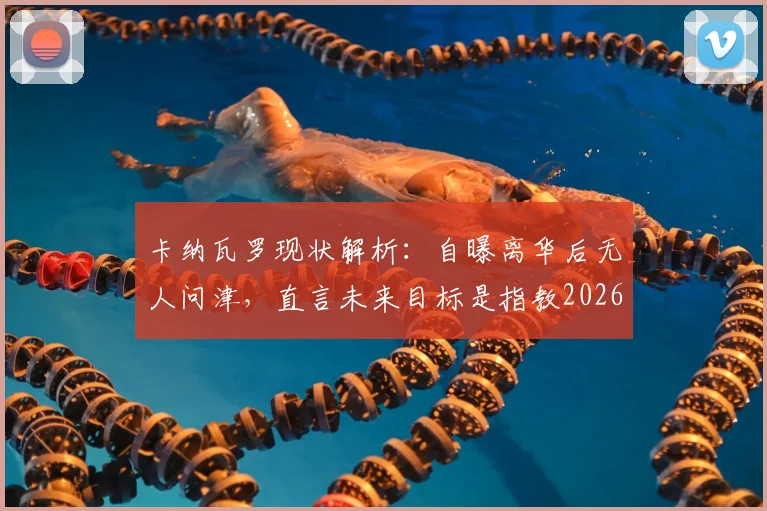 卡纳瓦罗现状解析：自曝离华后无人问津，直言未来目标是指教2026年意大利国家队