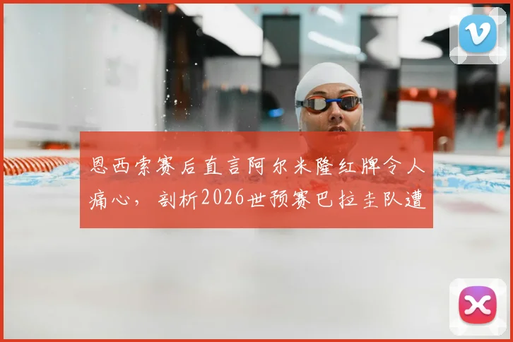 恩西索赛后直言阿尔米隆红牌令人痛心，剖析2026世预赛巴拉圭队遭遇的争议判罚与困境