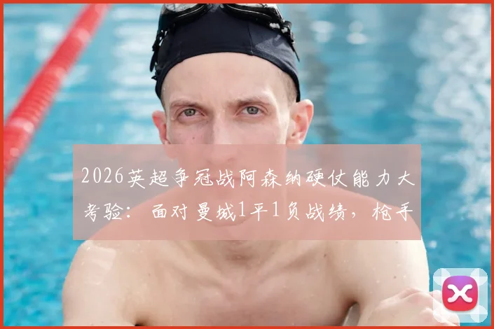 2026英超争冠战阿森纳硬仗能力大考验：面对曼城1平1负战绩，枪手能否逆袭关键战？