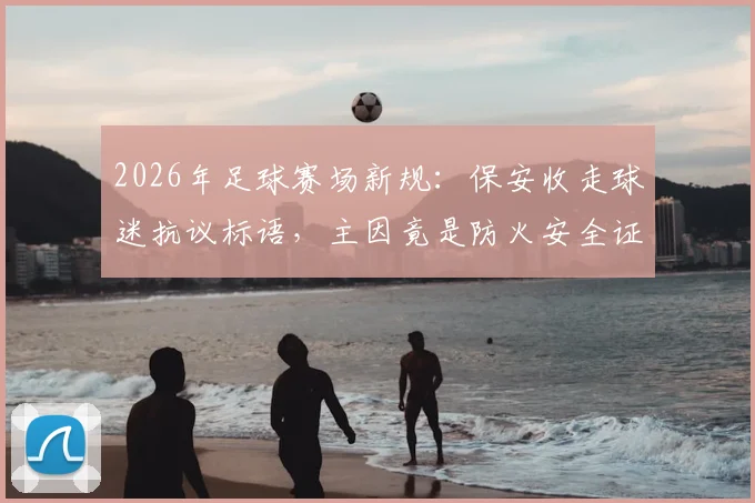 2026年足球赛场新规：保安收走球迷抗议标语，主因竟是防火安全证书问题？