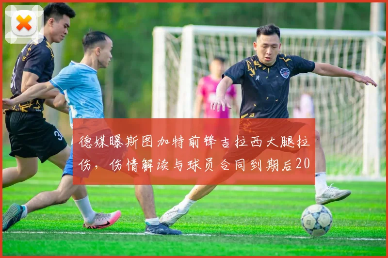 德媒曝斯图加特前锋吉拉西大腿拉伤，伤情解读与球员合同到期后2026年去向分析