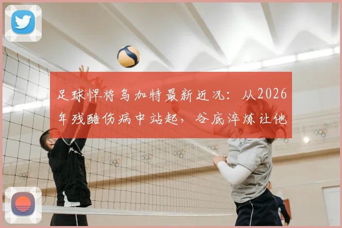 足球悍将乌加特最新近况：从2026年残酷伤病中站起，谷底淬炼让他更强大