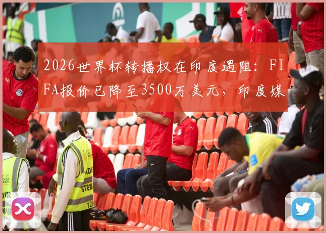 2026世界杯转播权在印度遇阻：FIFA报价已降至3500万美元，印度媒体深度解析谈判僵局