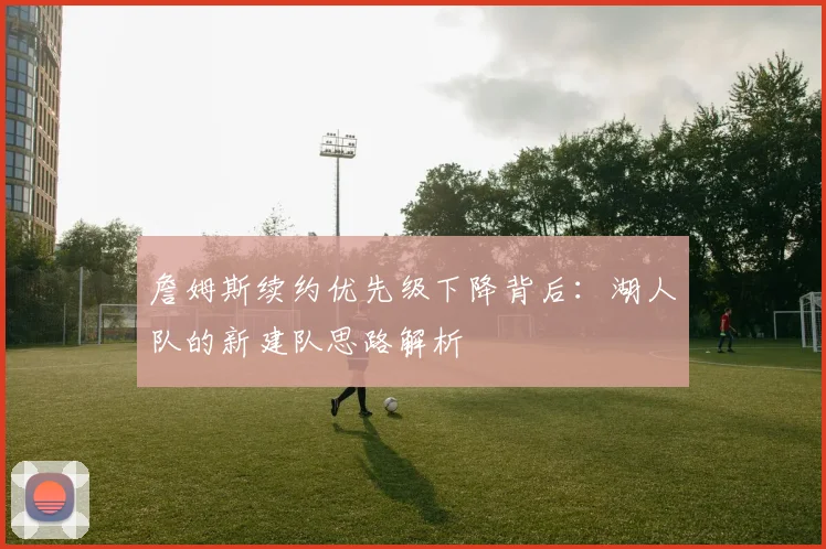 詹姆斯续约优先级下降背后：湖人队的新建队思路解析