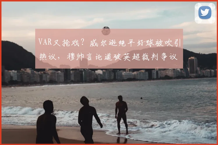 VAR又抢戏？威尔逊绝平好球被吹引热议，穆帅言论道破英超裁判争议困局