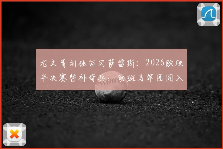 尤文青训独苗冈萨雷斯：2026欧联半决赛替补奇兵，助斑马军团闯入决赛关键表现解析