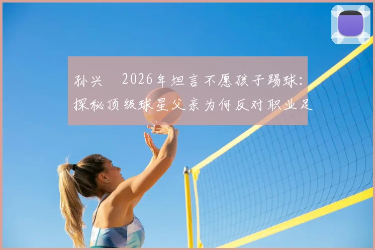孙兴慜2026年坦言不愿孩子踢球:探秘顶级球星父亲为何反对职业足球道路