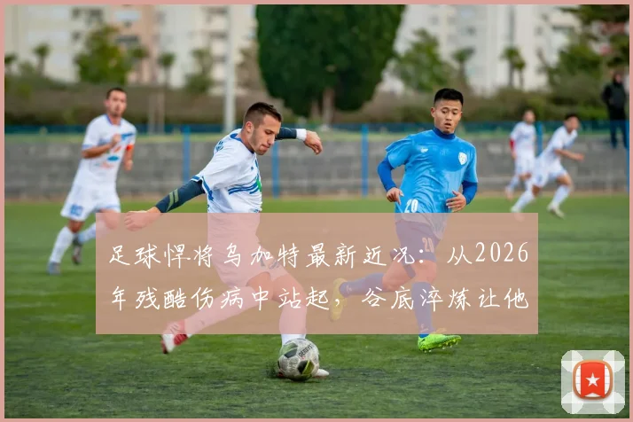 足球悍将乌加特最新近况：从2026年残酷伤病中站起，谷底淬炼让他更强大