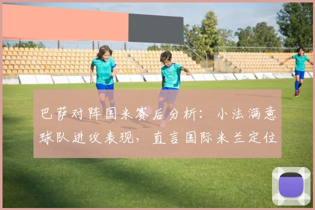 巴萨对阵国米赛后分析：小法满意球队进攻表现，直言国际米兰定位球战术过于强势