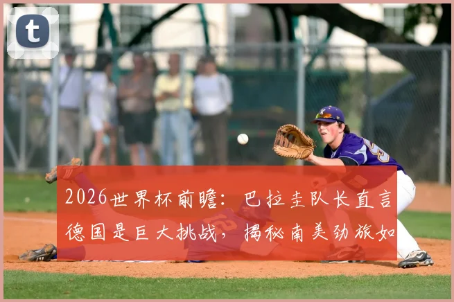 2026世界杯前瞻:巴拉圭队长直言德国是巨大挑战,揭秘南美劲旅如何力拼每一球