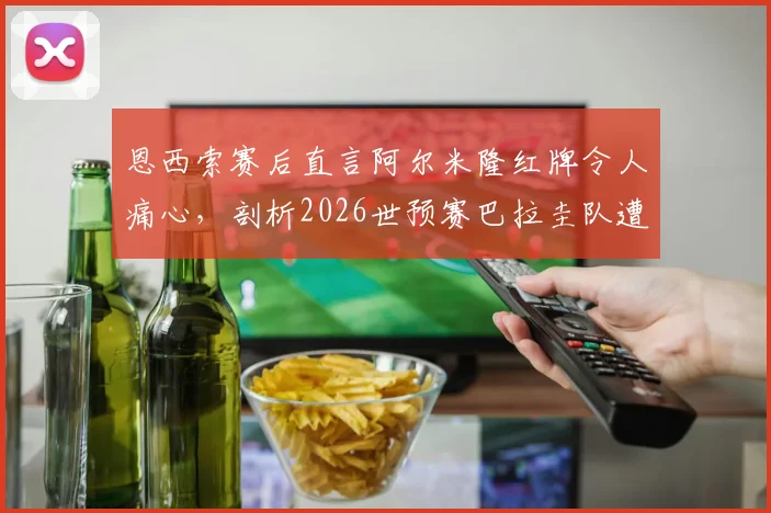 恩西索赛后直言阿尔米隆红牌令人痛心，剖析2026世预赛巴拉圭队遭遇的争议判罚与困境