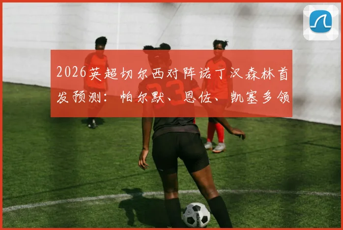 2026英超切尔西对阵诺丁汉森林首发预测：帕尔默、恩佐、凯塞多领衔出战，加纳乔缺阵影响分析