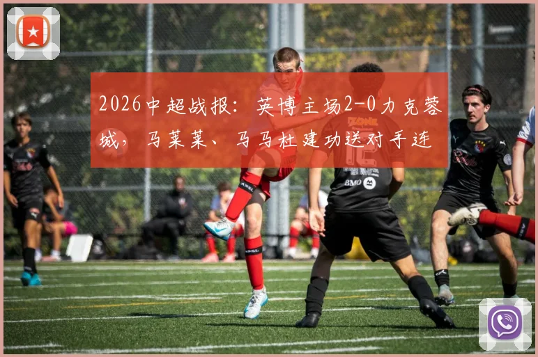 2026中超战报：英博主场2-0力克蓉城，马莱莱、马马杜建功送对手连败