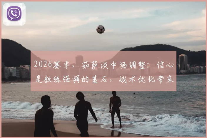 2026赛季，茹萨谈中场调整：信心是教练强调的基石，战术优化带来下半场转折