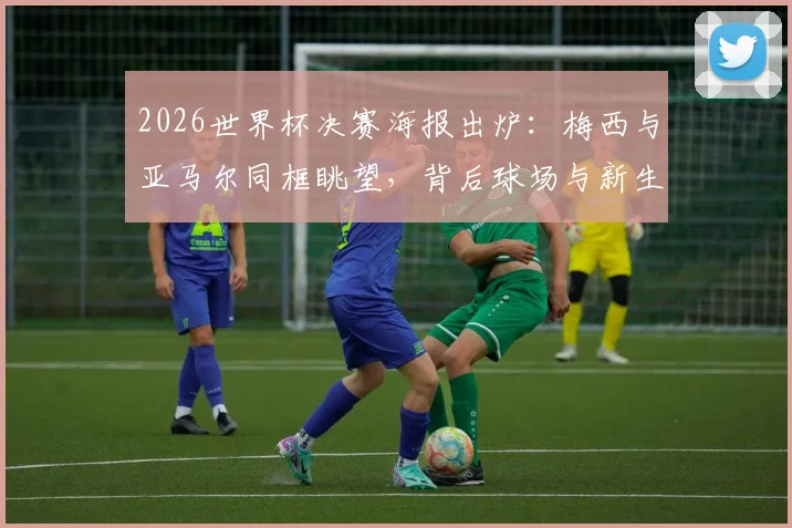 2026世界杯决赛海报出炉：梅西与亚马尔同框眺望，背后球场与新生代含义解读